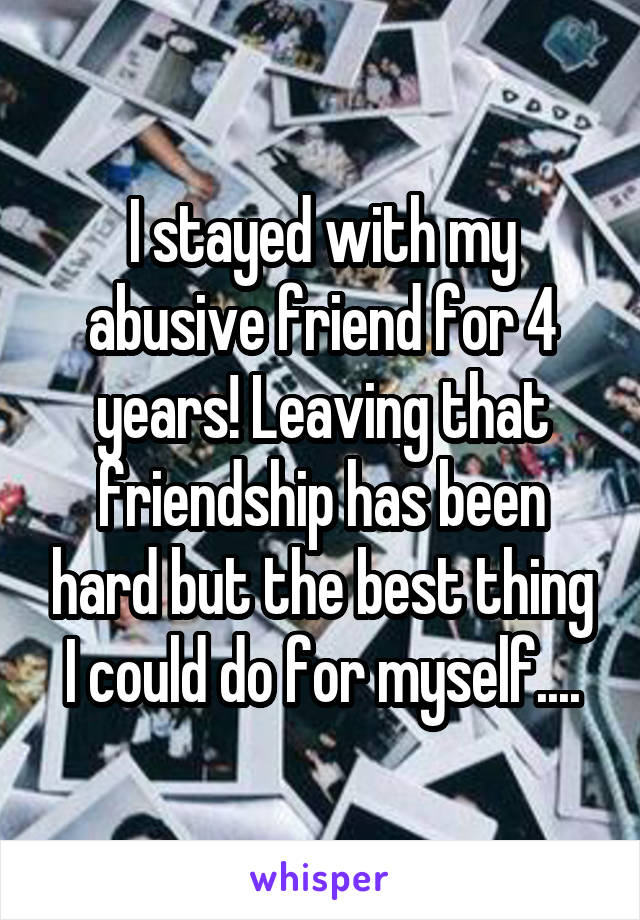 I stayed with my abusive friend for 4 years! Leaving that friendship has been hard but the best thing I could do for myself....