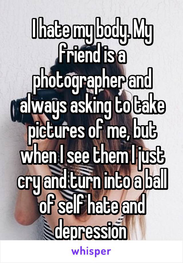 I hate my body. My friend is a photographer and always asking to take pictures of me, but when I see them I just cry and turn into a ball of self hate and depression 