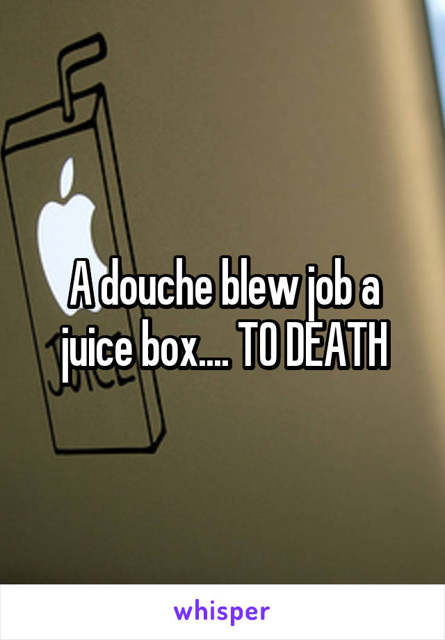 A douche blew job a juice box.... TO DEATH