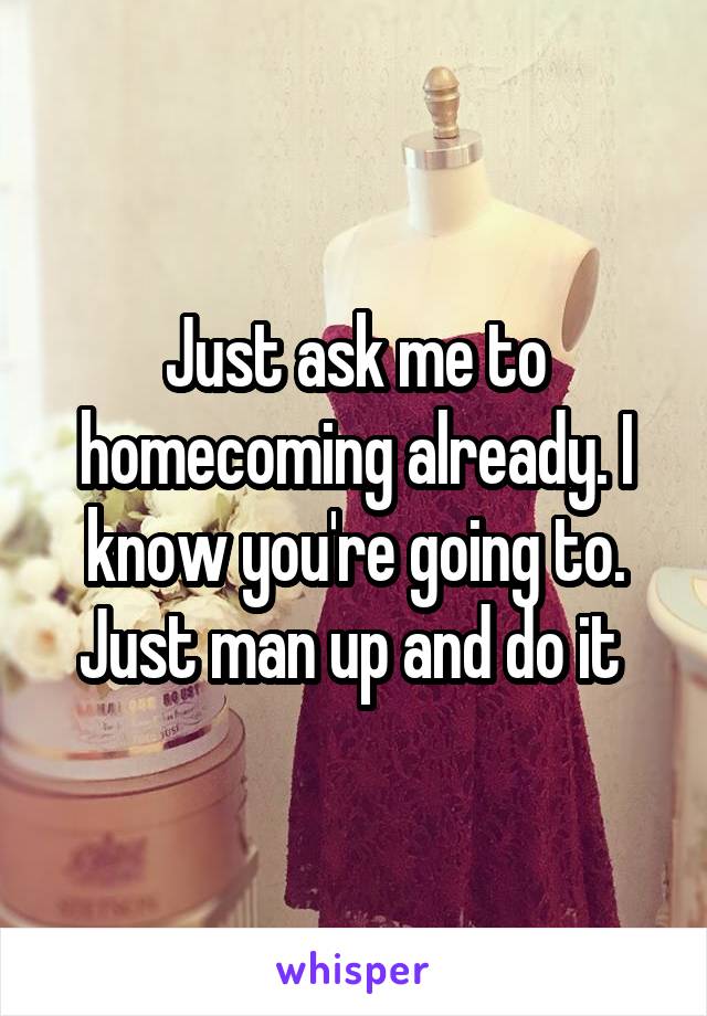 Just ask me to homecoming already. I know you're going to. Just man up and do it 