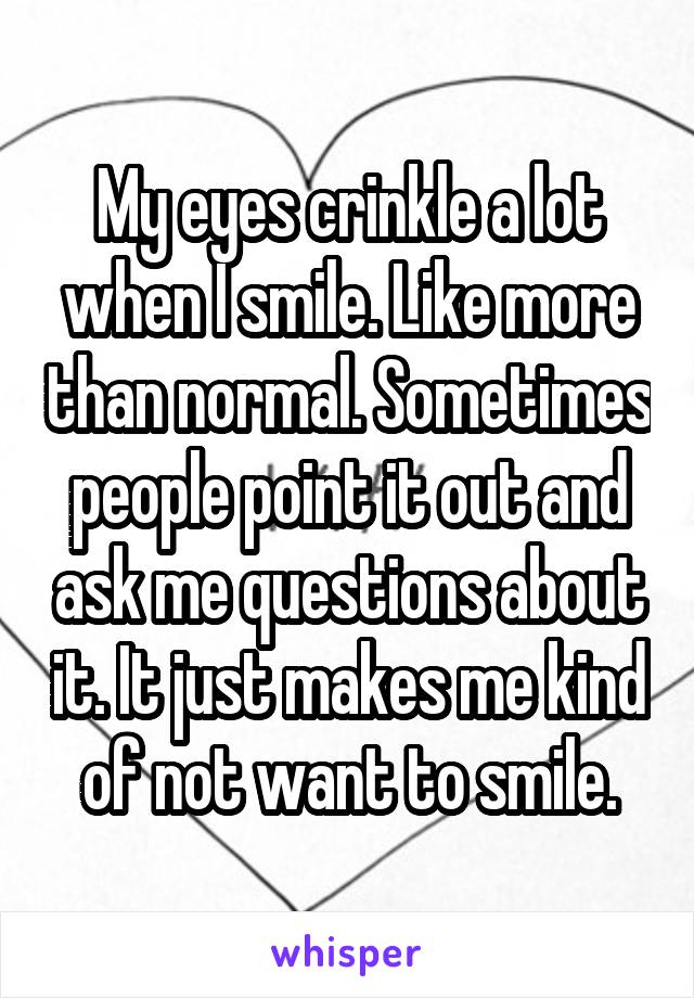 My eyes crinkle a lot when I smile. Like more than normal. Sometimes people point it out and ask me questions about it. It just makes me kind of not want to smile.