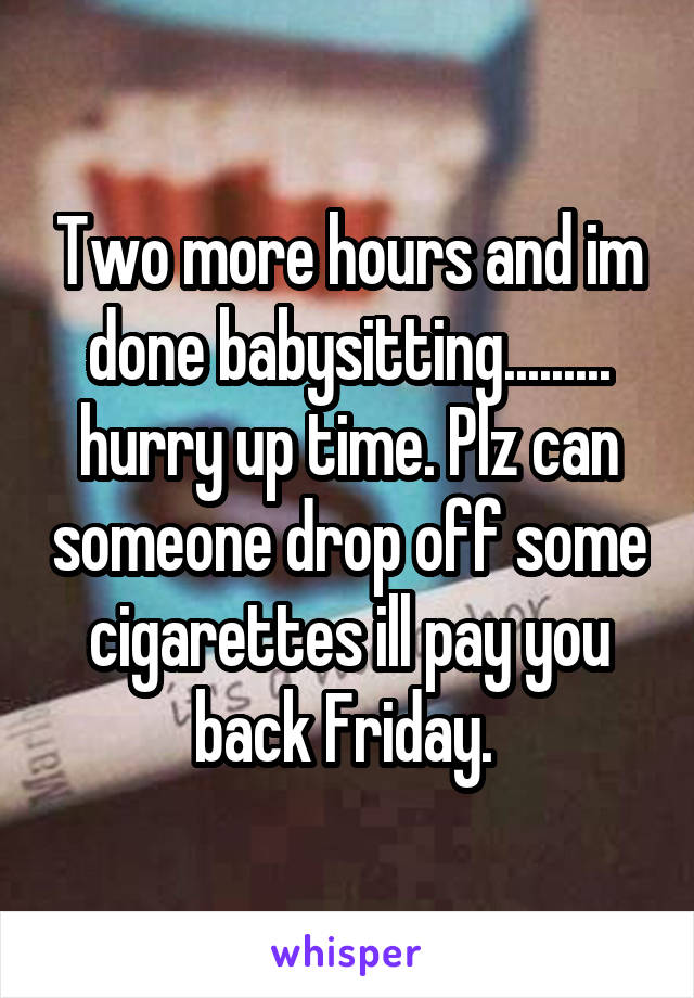 Two more hours and im done babysitting......... hurry up time. Plz can someone drop off some cigarettes ill pay you back Friday. 