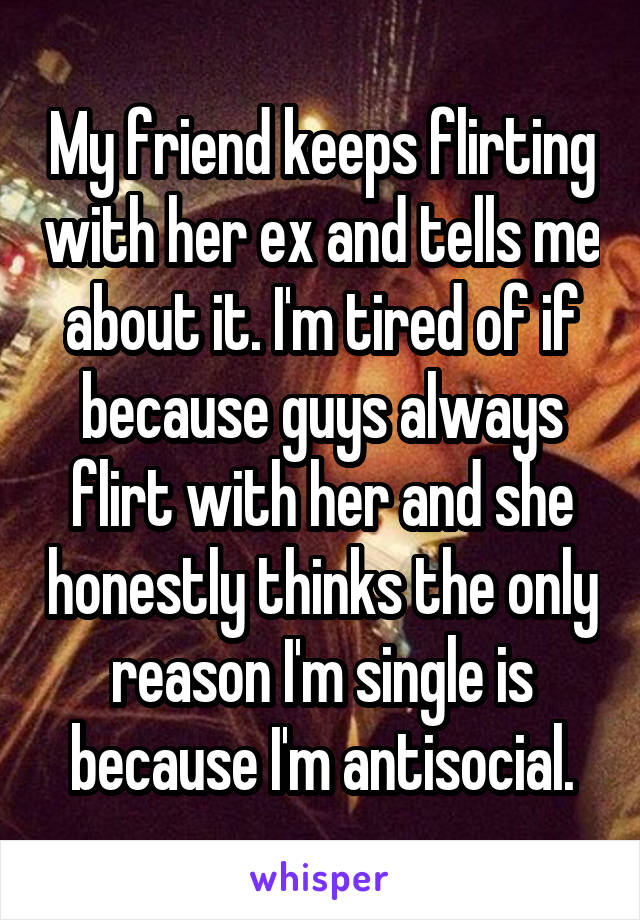 My friend keeps flirting with her ex and tells me about it. I'm tired of if because guys always flirt with her and she honestly thinks the only reason I'm single is because I'm antisocial.