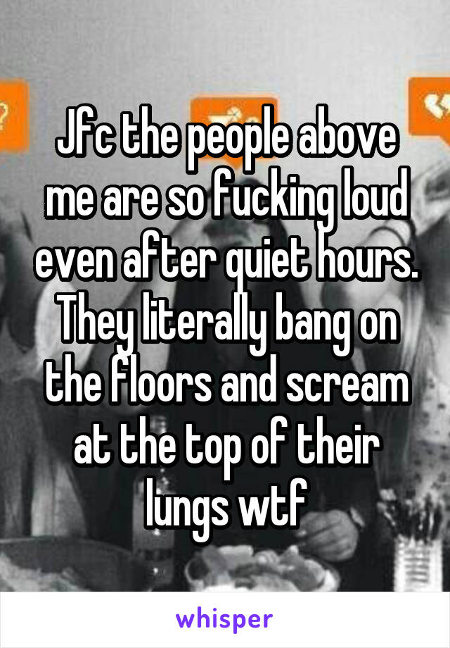 Jfc the people above me are so fucking loud even after quiet hours. They literally bang on the floors and scream at the top of their lungs wtf