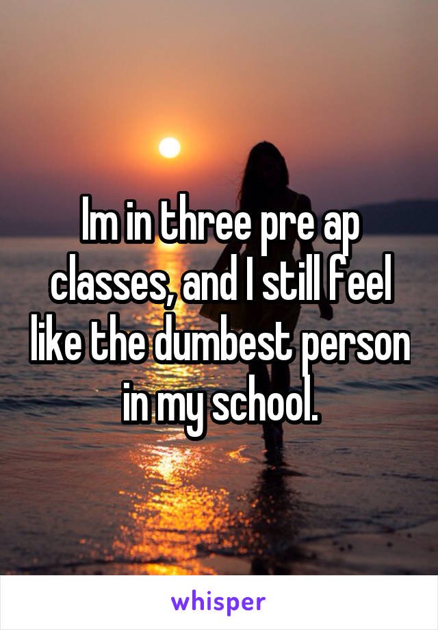 Im in three pre ap classes, and I still feel like the dumbest person  in my school. 