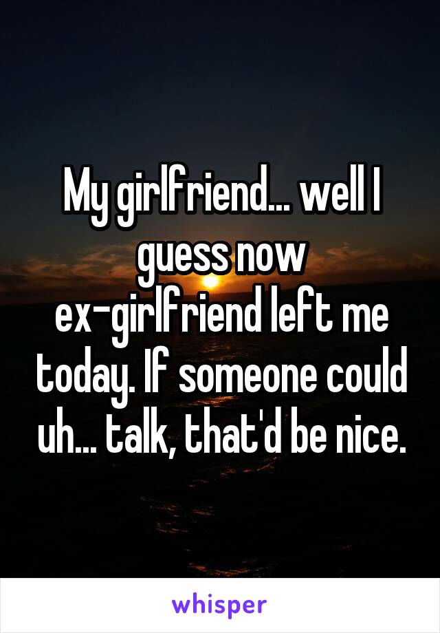 My girlfriend... well I guess now ex-girlfriend left me today. If someone could uh... talk, that'd be nice.