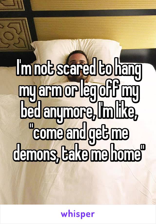 I'm not scared to hang my arm or leg off my bed anymore, I'm like, "come and get me demons, take me home"