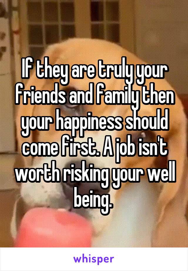 If they are truly your friends and family then your happiness should come first. A job isn't worth risking your well being. 