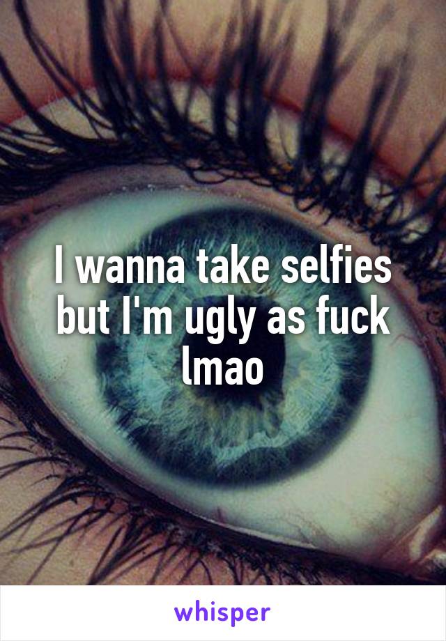 I wanna take selfies but I'm ugly as fuck lmao