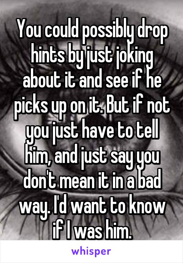 You could possibly drop hints by just joking about it and see if he picks up on it. But if not you just have to tell him, and just say you don't mean it in a bad way. I'd want to know if I was him.