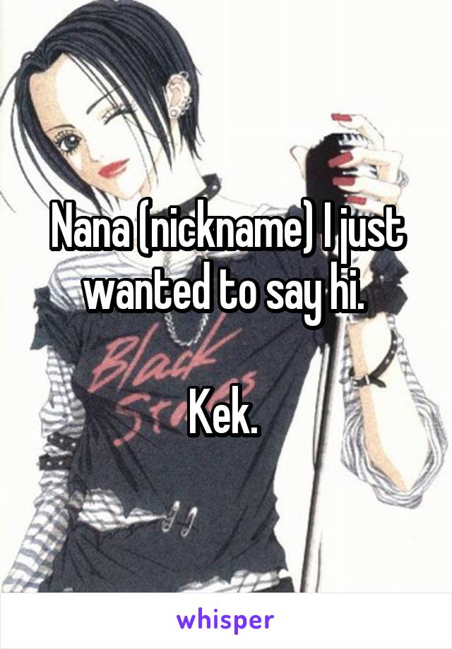 Nana (nickname) I just wanted to say hi. 

Kek. 