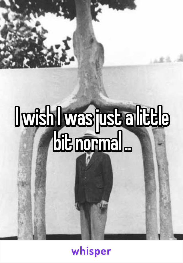 I wish I was just a little bit normal ..