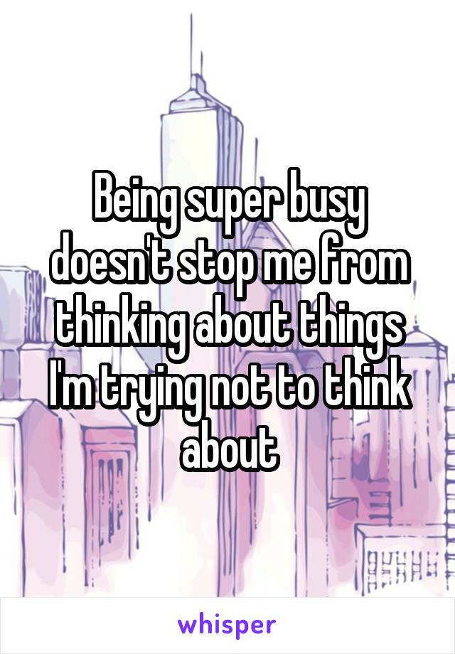 Being super busy doesn't stop me from thinking about things I'm trying not to think about