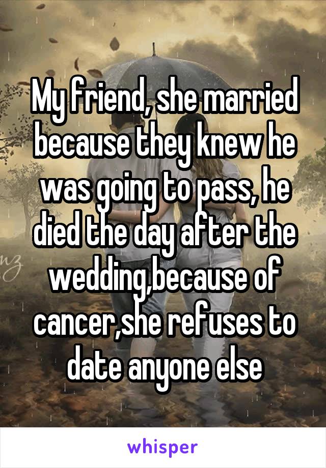 My friend, she married because they knew he was going to pass, he died the day after the wedding,because of cancer,she refuses to date anyone else