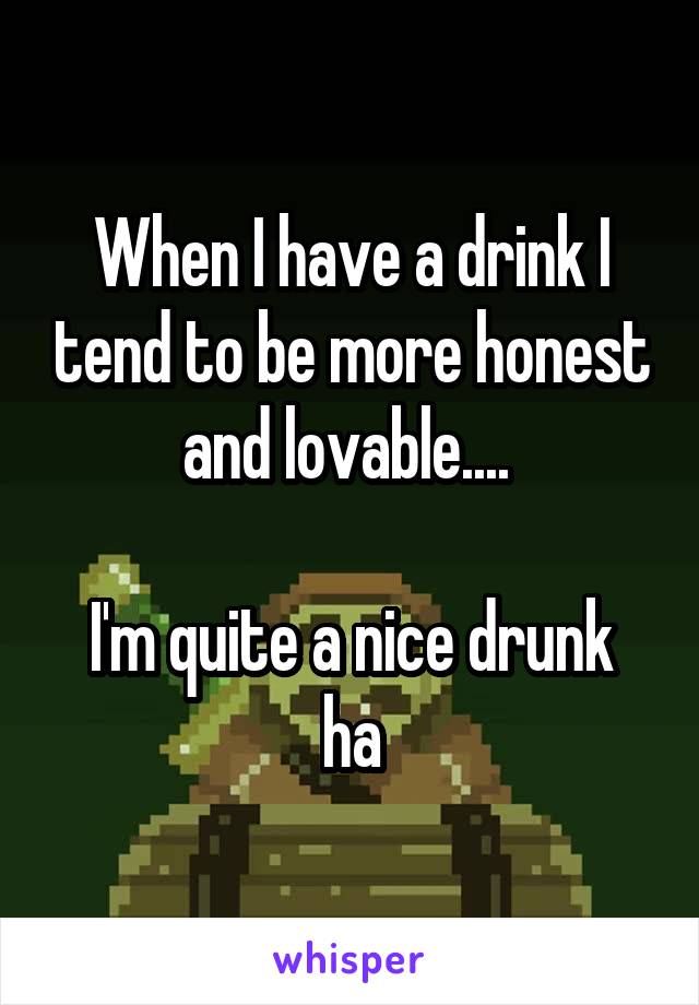 When I have a drink I tend to be more honest and lovable.... 

I'm quite a nice drunk ha