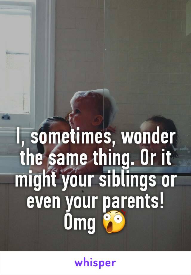 I, sometimes, wonder the same thing. Or it might your siblings or even your parents! Omg 😲