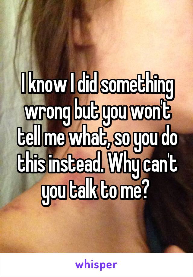 I know I did something wrong but you won't tell me what, so you do this instead. Why can't you talk to me? 