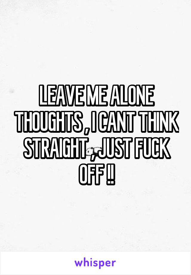 LEAVE ME ALONE THOUGHTS , I CANT THINK STRAIGHT , JUST FUCK OFF !!