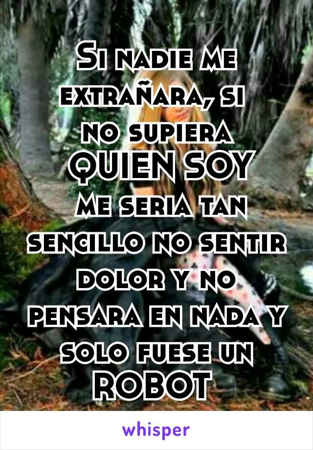 Si nadie me extrañara, si 
no supiera
 QUIEN SOY
 me seria tan sencillo no sentir dolor y no pensara en nada y solo fuese un ROBOT 