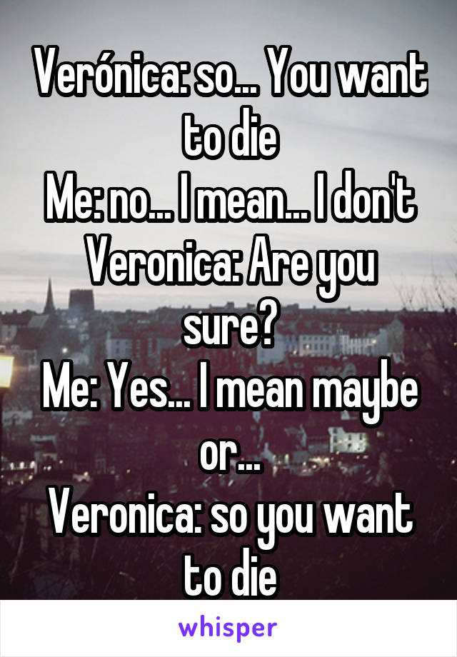 Verónica: so... You want to die
Me: no... I mean... I don't
Veronica: Are you sure?
Me: Yes... I mean maybe or...
Veronica: so you want to die