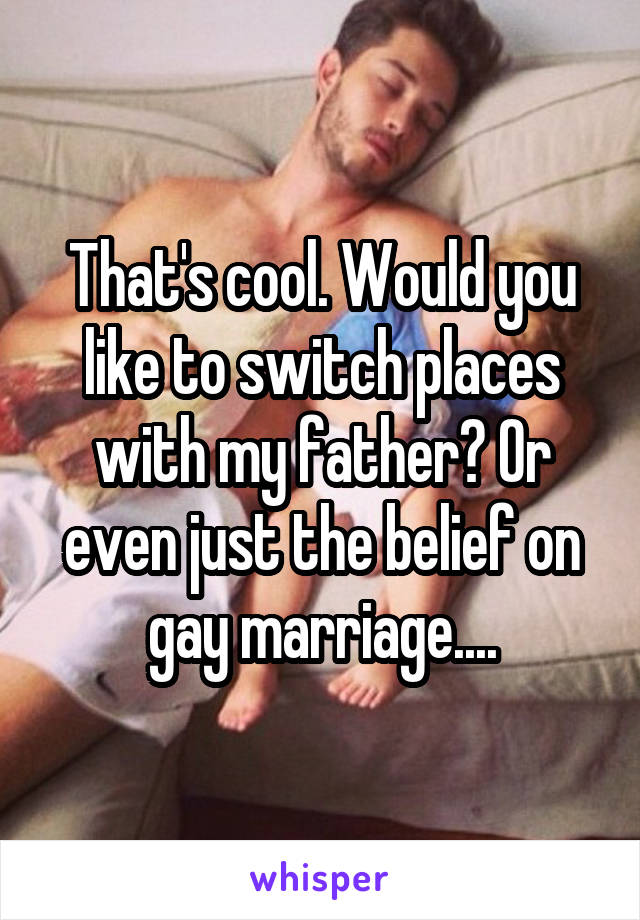 That's cool. Would you like to switch places with my father? Or even just the belief on gay marriage....