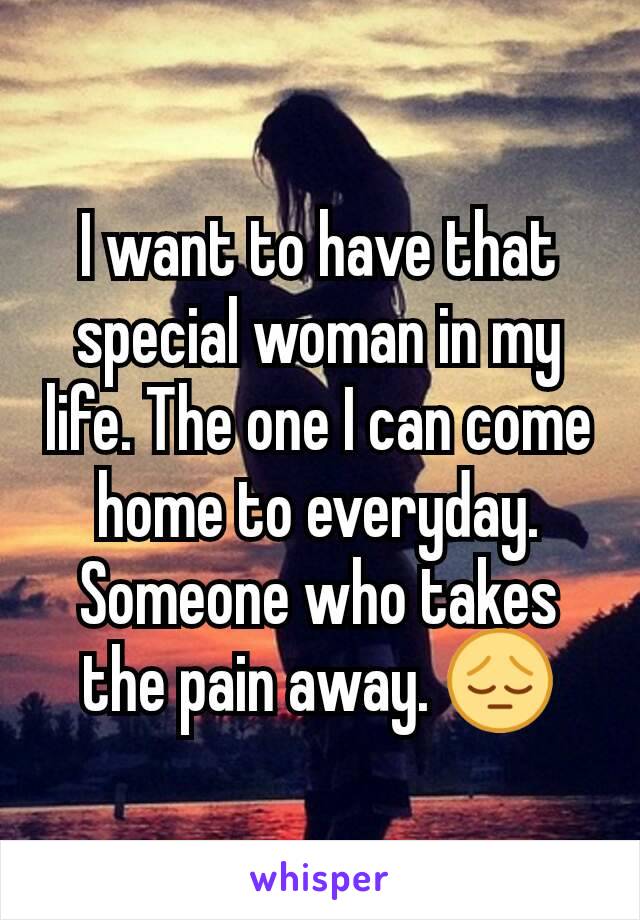 I want to have that special woman in my life. The one I can come home to everyday. Someone who takes the pain away. 😔