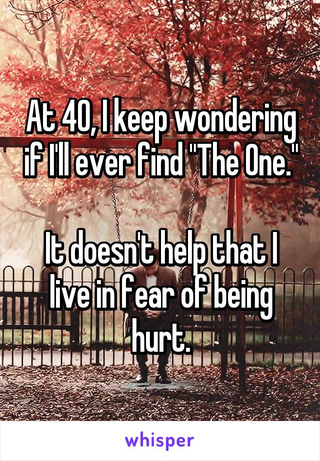 At 40, I keep wondering if I'll ever find "The One."

It doesn't help that I live in fear of being hurt.