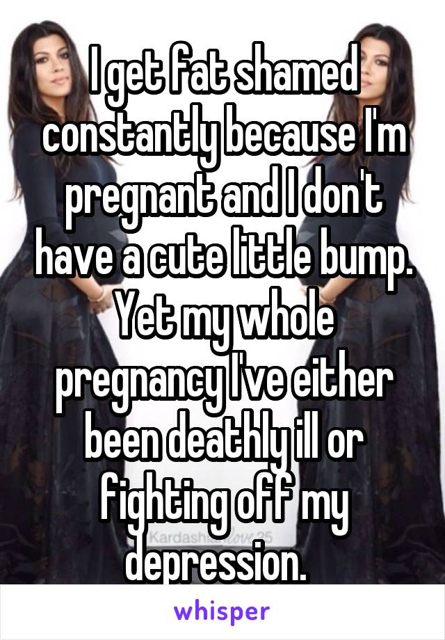 I get fat shamed constantly because I'm pregnant and I don't have a cute little bump. Yet my whole pregnancy I've either been deathly ill or fighting off my depression.  
