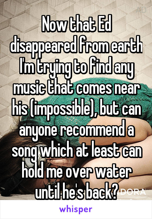 Now that Ed disappeared from earth I'm trying to find any music that comes near his (impossible), but can anyone recommend a song which at least can hold me over water until he's back?