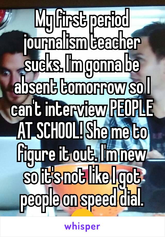 My first period journalism teacher sucks. I'm gonna be absent tomorrow so I can't interview PEOPLE AT SCHOOL! She me to figure it out. I'm new so it's not like I got people on speed dial. 😒