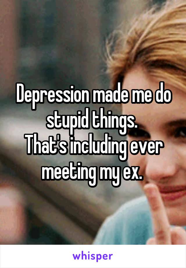 Depression made me do stupid things. 
That's including ever meeting my ex. 