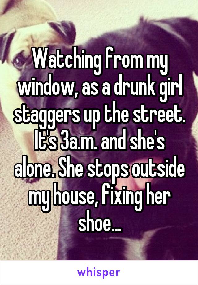 Watching from my window, as a drunk girl staggers up the street. It's 3a.m. and she's alone. She stops outside my house, fixing her shoe...