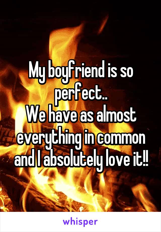 My boyfriend is so perfect..
We have as almost everything in common and I absolutely love it!!