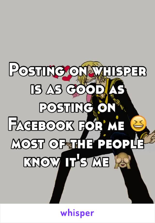 Posting on whisper is as good as posting on Facebook for me 😆 most of the people know it's me 🙈