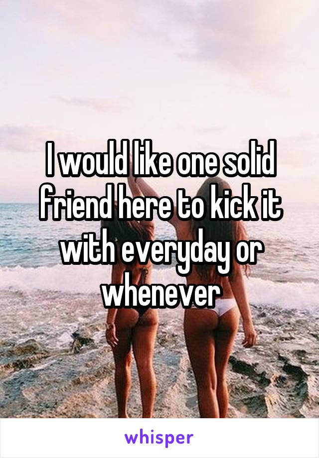 I would like one solid friend here to kick it with everyday or whenever