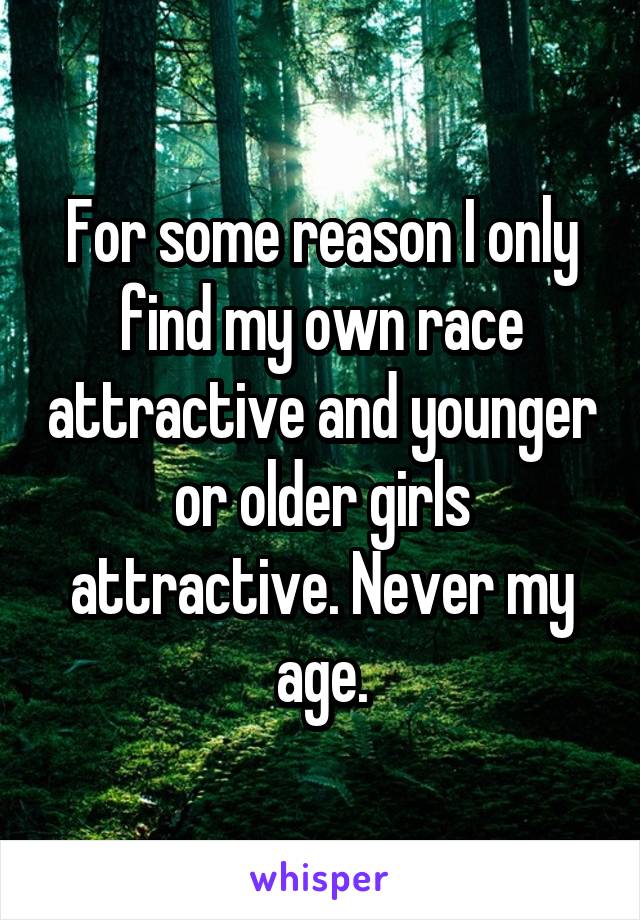 For some reason I only find my own race attractive and younger or older girls attractive. Never my age.