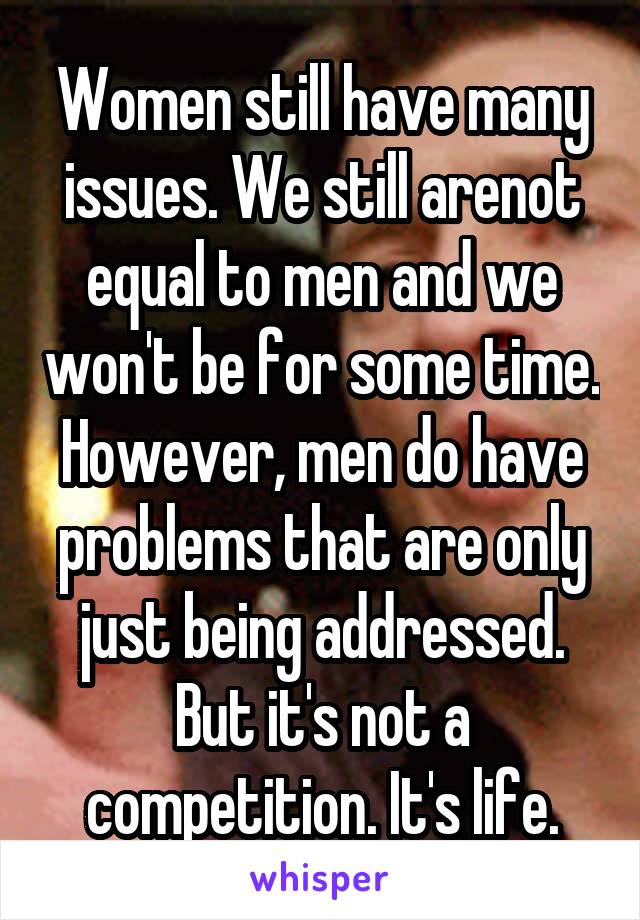 Women still have many issues. We still arenot equal to men and we won't be for some time. However, men do have problems that are only just being addressed. But it's not a competition. It's life.