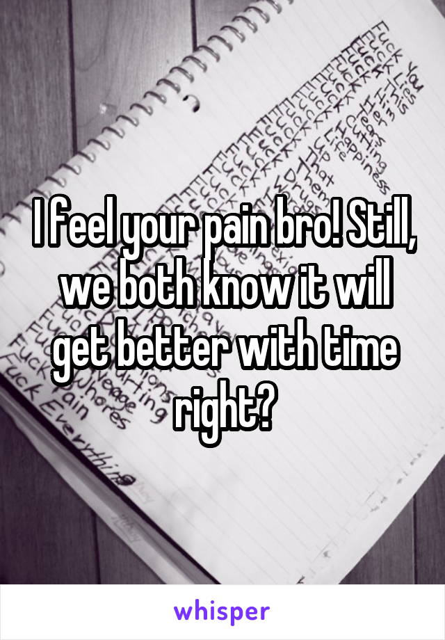 I feel your pain bro! Still, we both know it will get better with time right?