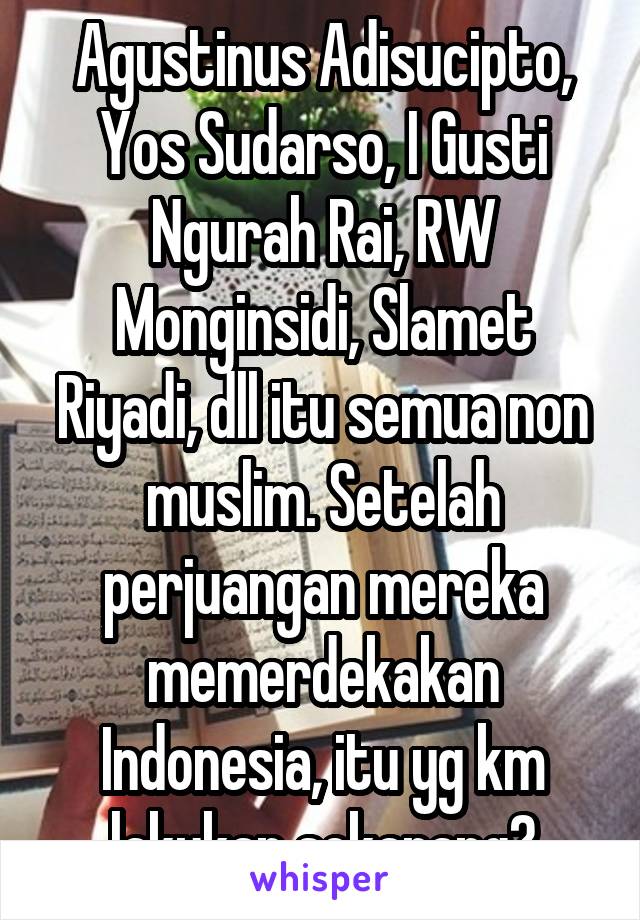 Agustinus Adisucipto, Yos Sudarso, I Gusti Ngurah Rai, RW Monginsidi, Slamet Riyadi, dll itu semua non muslim. Setelah perjuangan mereka memerdekakan Indonesia, itu yg km lakukan sekarang?