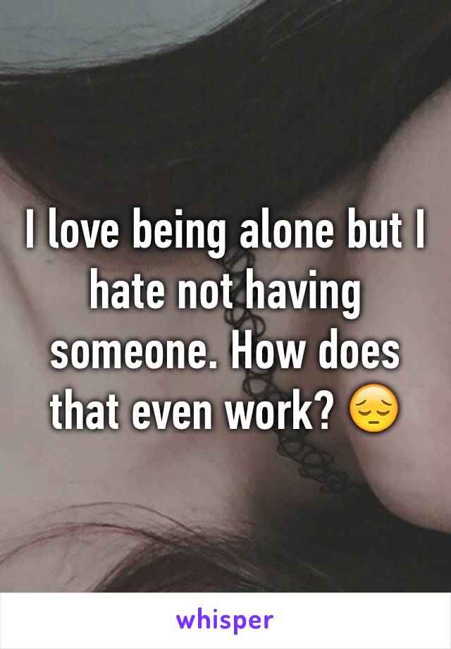 I love being alone but I hate not having someone. How does that even work? 😔