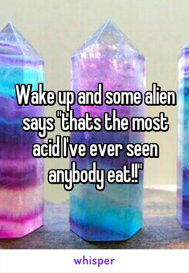 Wake up and some alien says "thats the most acid I've ever seen anybody eat!!"