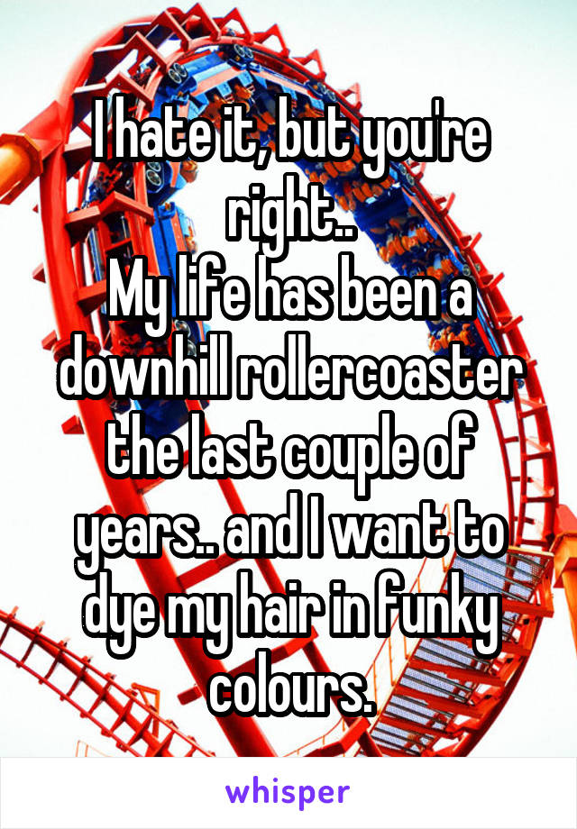 I hate it, but you're right..
My life has been a downhill rollercoaster the last couple of years.. and I want to dye my hair in funky colours.