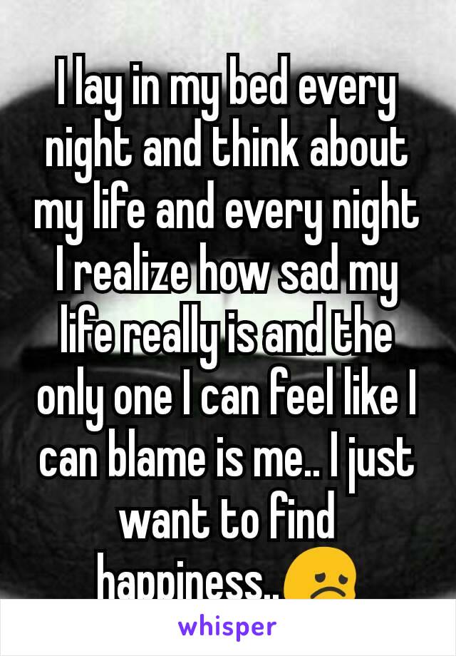 I lay in my bed every night and think about my life and every night I realize how sad my life really is and the only one I can feel like I can blame is me.. I just want to find happiness..😞