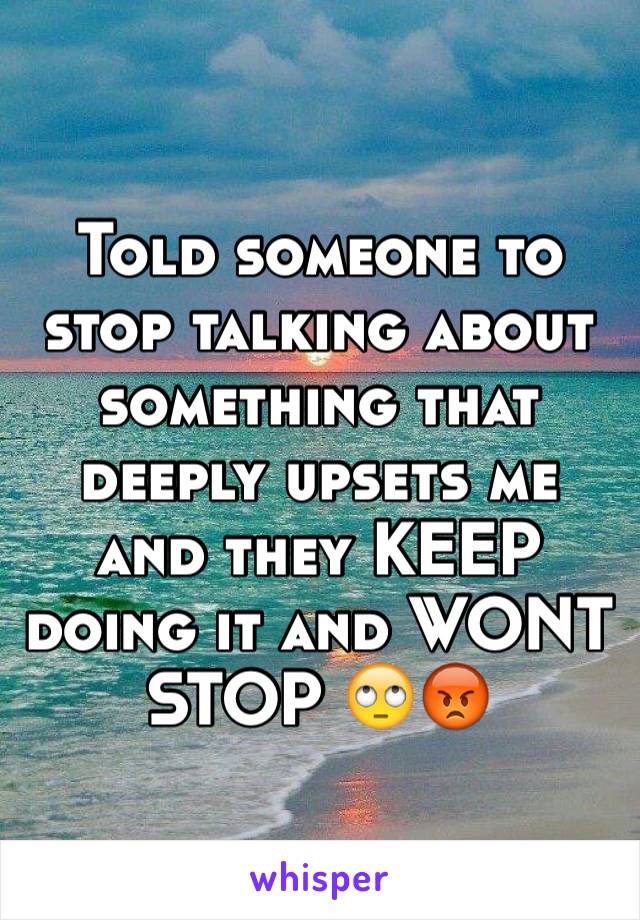 Told someone to stop talking about something that deeply upsets me and they KEEP doing it and WONT STOP 🙄😡