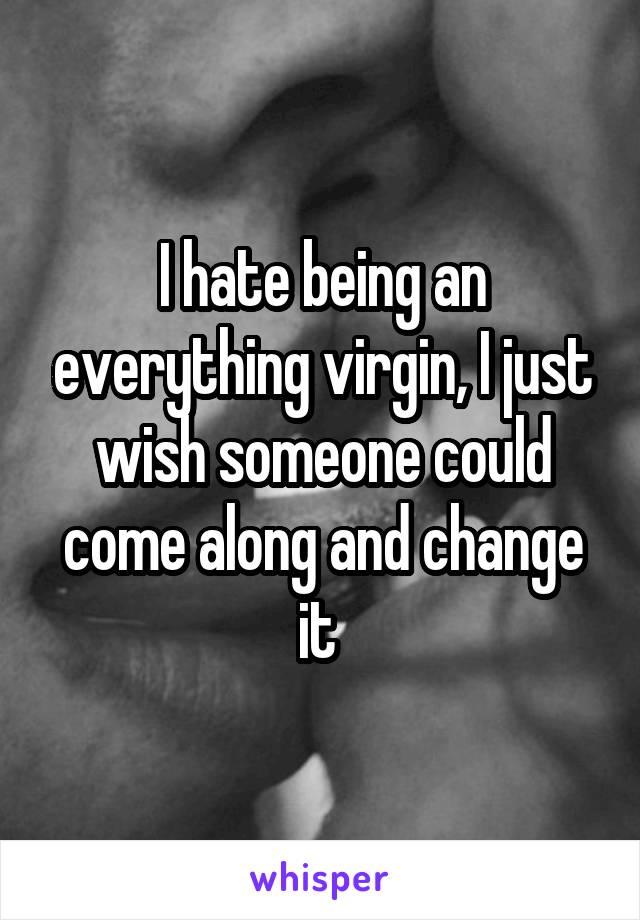 I hate being an everything virgin, I just wish someone could come along and change it 