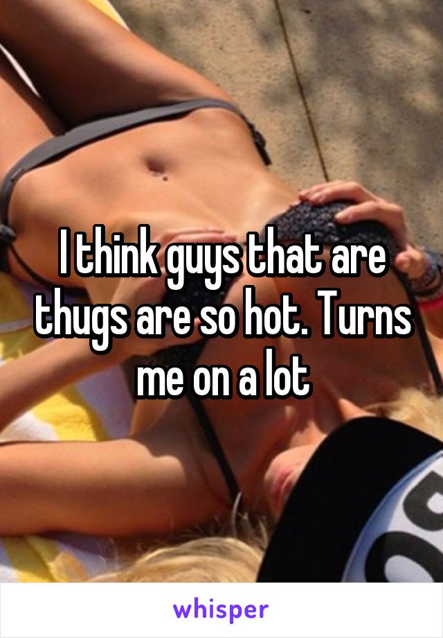 I think guys that are thugs are so hot. Turns me on a lot