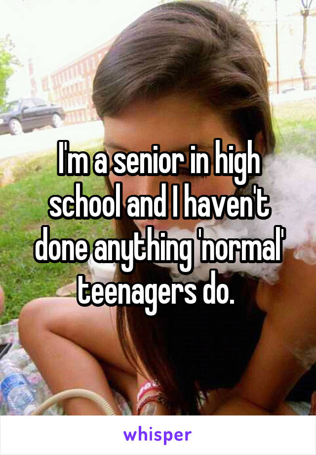 I'm a senior in high school and I haven't done anything 'normal' teenagers do. 