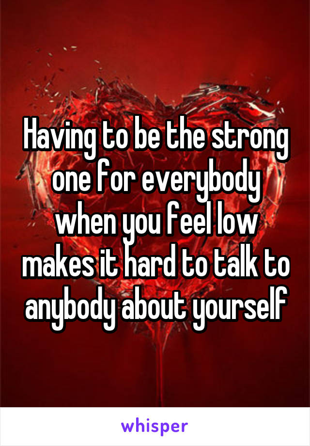 Having to be the strong one for everybody when you feel low makes it hard to talk to anybody about yourself