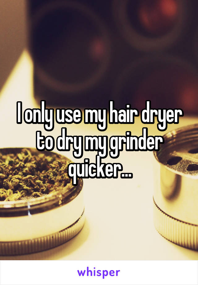 I only use my hair dryer to dry my grinder quicker...