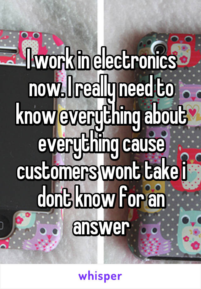 I work in electronics now. I really need to know everything about everything cause customers wont take i dont know for an answer